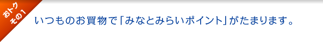 おトクその1 : いつものお買物で「みなとみらいポイント」がたまります。