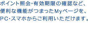 ポイント照会・有効期限の確認など、便利な機能がつまったMyページを、PC・スマホからご利用いただけます。