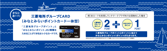 さらにお得！ 三菱地所グループCARD（みなとみらいポイントカード一体型）「三菱地所グループポイント」と「みなとみらいポイント」の2種類をためることができるおトクなカードです。 三菱地所グループポイント2ポイントに加えてみなとみらいポイント1ポイントがたまります。※みなとみらいポイントは2013年6月1日よりサービス開始。※ヨコハマスカイはみなとみらいポイントは対象外。