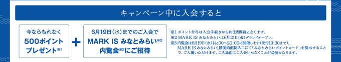 キャンペーン中に入会すると 今ならもれなく500ポイントプレゼント※1＋6月19日（水）までのご入会でMARK IS みなとみらい※2内覧会※3にご招待 ※1ポイント付与は入会手続きから約3週間後となります。※2MARK IS みなとみらいは6月21日（金）グランドオープン。※3内覧会は6月19日（水）14:00～20:00に開催します（受付19:30まで）。MARK IS みなとみらい1階美術館側入り口にて「みなとみらいポイントカード」を提示することで、ご入場いただけます。ご入場前にご入会いただくことが必要となります。