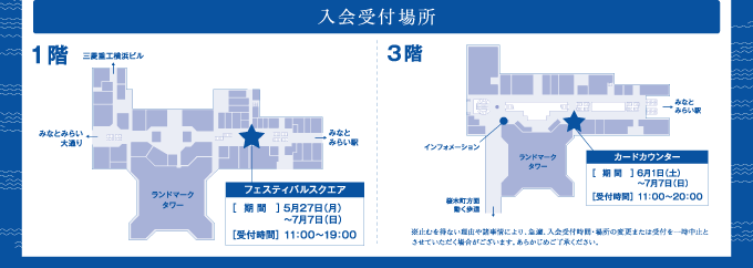 入会受付場所 1階フェルティバルスクエア［期間］5月27日（月）～7月7日（日）［受付時間］11:00～19:00 3階カードカウンター［期間］6月1日（土）～7月7日（日）［受付時間］11:00～20:00　※止むを得ない理由や諸事情により、急遽、入会受付時間・場所の変更または受付を一時中止とさせていただく場合がございます。あらかじめご了承ください。