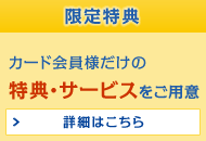 限定特典 カード会員様だけの特典・サービスをご用意 詳細はこちら