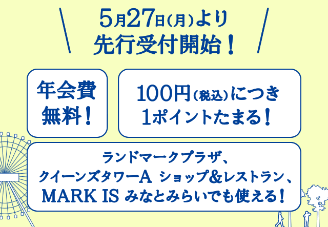 5月27日（月）より先行予約受付開始！ 年会費無料！ 100円（税込）につき1ポイントたまる！ ランドマークプラザ、クイーンズタワーA、ショップ＆レストラン、MARK IS みなとみらいでも使える！