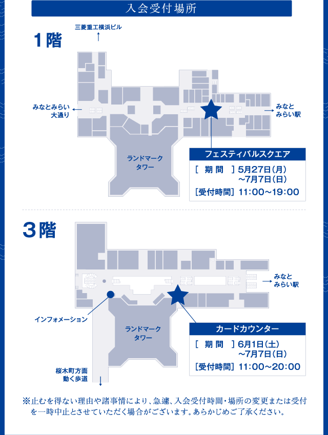 入会受付場所 1階フェルティバルスクエア［期間］5月27日（月）～7月7日（日）［受付時間］11:00～19:00 3階カードカウンター［期間］6月1日（土）～7月7日（日）［受付時間］11:00～20:00　※止むを得ない理由や諸事情により、急遽、入会受付時間・場所の変更または受付を一時中止とさせていただく場合がございます。あらかじめご了承ください。